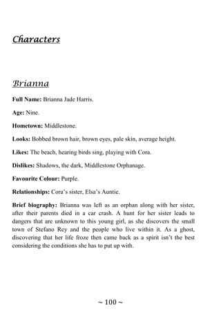 ~ 100 ~
Characters
Brianna
Full Name: Brianna Jade Harris.
Age: Nine.
Hometown: Middlestone.
Looks: Bobbed brown hair, brown eyes, pale skin, average height.
Likes: The beach, hearing birds sing, playing with Cora.
Dislikes: Shadows, the dark, Middlestone Orphanage.
Favourite Colour: Purple.
Relationships: Cora’s sister, Elsa’s Auntie.
Brief biography: Brianna was left as an orphan along with her sister,
after their parents died in a car crash. A hunt for her sister leads to
dangers that are unknown to this young girl, as she discovers the small
town of Stefano Rey and the people who live within it. As a ghost,
discovering that her life froze then came back as a spirit isn’t the best
considering the conditions she has to put up with.
 