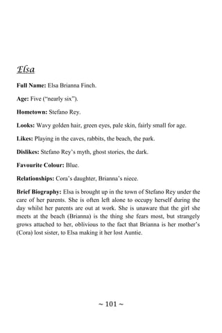 ~ 101 ~
Elsa
Full Name: Elsa Brianna Finch.
Age: Five (“nearly six”).
Hometown: Stefano Rey.
Looks: Wavy golden hair, green eyes, pale skin, fairly small for age.
Likes: Playing in the caves, rabbits, the beach, the park.
Dislikes: Stefano Rey’s myth, ghost stories, the dark.
Favourite Colour: Blue.
Relationships: Cora’s daughter, Brianna’s niece.
Brief Biography: Elsa is brought up in the town of Stefano Rey under the
care of her parents. She is often left alone to occupy herself during the
day whilst her parents are out at work. She is unaware that the girl she
meets at the beach (Brianna) is the thing she fears most, but strangely
grows attached to her, oblivious to the fact that Brianna is her mother’s
(Cora) lost sister, to Elsa making it her lost Auntie.
 