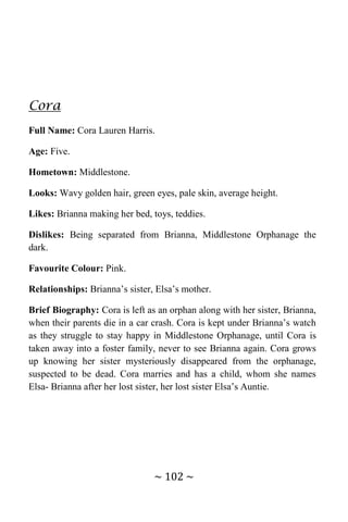 ~ 102 ~
Cora
Full Name: Cora Lauren Harris.
Age: Five.
Hometown: Middlestone.
Looks: Wavy golden hair, green eyes, pale skin, average height.
Likes: Brianna making her bed, toys, teddies.
Dislikes: Being separated from Brianna, Middlestone Orphanage the
dark.
Favourite Colour: Pink.
Relationships: Brianna’s sister, Elsa’s mother.
Brief Biography: Cora is left as an orphan along with her sister, Brianna,
when their parents die in a car crash. Cora is kept under Brianna’s watch
as they struggle to stay happy in Middlestone Orphanage, until Cora is
taken away into a foster family, never to see Brianna again. Cora grows
up knowing her sister mysteriously disappeared from the orphanage,
suspected to be dead. Cora marries and has a child, whom she names
Elsa- Brianna after her lost sister, her lost sister Elsa’s Auntie.
 