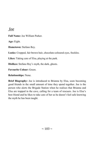 ~ 103 ~
Joe
Full Name: Joe William Parker.
Age: Eight.
Hometown: Stefano Rey.
Looks: Cropped, fair brown hair, chocolate-coloured eyes, freckles.
Likes: Taking care of Elsa, playing at the park.
Dislikes: Stefano Rey’s myth, the dark, ghosts.
Favourite Colour: Green.
Relationships: None.
Brief Biography: Joe is introduced to Brianna by Elsa, soon becoming
good friends in the small amount of time they spend together. Joe is the
person who alerts the Brigade Station when he realises that Brianna and
Elsa are trapped in the cave, calling for a team of rescuers. Joe is Elsa’s
best friend and he likes to take care of her as he doesn’t feel safe knowing
the myth he has been taught.
 