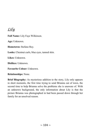~ 104 ~
Lily
Full Name: Lily Faye Wilkinson.
Age: Unknown.
Hometown: Stefano Rey.
Looks: Chestnut curls, blue eyes, tanned skin.
Likes: Unknown.
Dislikes: Unknown.
Favourite Colour: Unknown.
Relationships: None.
Brief Biography: As mysterious addition to the story, Lily only appears
in short moments, the first time trying to send Brianna out of town, the
second time to help Brianna solve the problems she is unaware of. With
an unknown background, the only information about Lily is that the
picture Brianna was photographed in had been passed down through her
family for an unsolved reason.
 