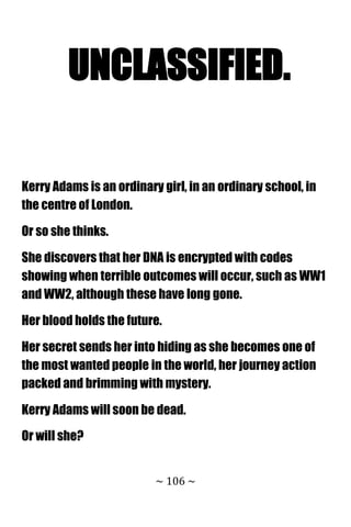 ~ 106 ~
UNCLASSIFIED.
Kerry Adams is an ordinary girl, in an ordinary school, in
the centre of London.
Or so she thinks.
She discovers that her DNA is encrypted with codes
showing when terrible outcomes will occur, such as WW1
and WW2, although these have long gone.
Her blood holds the future.
Her secret sends her into hiding as she becomes one of
the most wanted people in the world, her journey action
packed and brimming with mystery.
Kerry Adams will soon be dead.
Or will she?
 