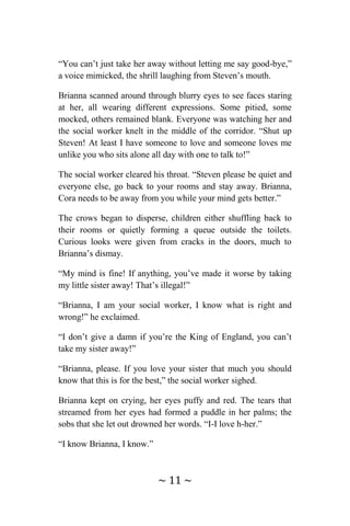 ~ 11 ~
“You can’t just take her away without letting me say good-bye,”
a voice mimicked, the shrill laughing from Steven’s mouth.
Brianna scanned around through blurry eyes to see faces staring
at her, all wearing different expressions. Some pitied, some
mocked, others remained blank. Everyone was watching her and
the social worker knelt in the middle of the corridor. “Shut up
Steven! At least I have someone to love and someone loves me
unlike you who sits alone all day with one to talk to!”
The social worker cleared his throat. “Steven please be quiet and
everyone else, go back to your rooms and stay away. Brianna,
Cora needs to be away from you while your mind gets better.”
The crows began to disperse, children either shuffling back to
their rooms or quietly forming a queue outside the toilets.
Curious looks were given from cracks in the doors, much to
Brianna’s dismay.
“My mind is fine! If anything, you’ve made it worse by taking
my little sister away! That’s illegal!”
“Brianna, I am your social worker, I know what is right and
wrong!” he exclaimed.
“I don’t give a damn if you’re the King of England, you can’t
take my sister away!”
“Brianna, please. If you love your sister that much you should
know that this is for the best,” the social worker sighed.
Brianna kept on crying, her eyes puffy and red. The tears that
streamed from her eyes had formed a puddle in her palms; the
sobs that she let out drowned her words. “I-I love h-her.”
“I know Brianna, I know.”
 