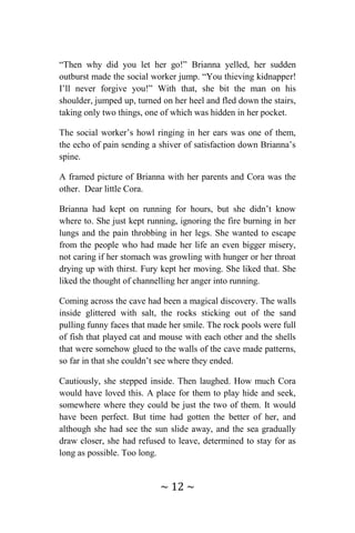 ~ 12 ~
“Then why did you let her go!” Brianna yelled, her sudden
outburst made the social worker jump. “You thieving kidnapper!
I’ll never forgive you!” With that, she bit the man on his
shoulder, jumped up, turned on her heel and fled down the stairs,
taking only two things, one of which was hidden in her pocket.
The social worker’s howl ringing in her ears was one of them,
the echo of pain sending a shiver of satisfaction down Brianna’s
spine.
A framed picture of Brianna with her parents and Cora was the
other. Dear little Cora.
Brianna had kept on running for hours, but she didn’t know
where to. She just kept running, ignoring the fire burning in her
lungs and the pain throbbing in her legs. She wanted to escape
from the people who had made her life an even bigger misery,
not caring if her stomach was growling with hunger or her throat
drying up with thirst. Fury kept her moving. She liked that. She
liked the thought of channelling her anger into running.
Coming across the cave had been a magical discovery. The walls
inside glittered with salt, the rocks sticking out of the sand
pulling funny faces that made her smile. The rock pools were full
of fish that played cat and mouse with each other and the shells
that were somehow glued to the walls of the cave made patterns,
so far in that she couldn’t see where they ended.
Cautiously, she stepped inside. Then laughed. How much Cora
would have loved this. A place for them to play hide and seek,
somewhere where they could be just the two of them. It would
have been perfect. But time had gotten the better of her, and
although she had see the sun slide away, and the sea gradually
draw closer, she had refused to leave, determined to stay for as
long as possible. Too long.
 