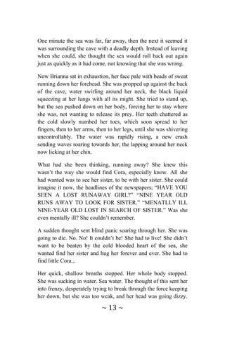 ~ 13 ~
One minute the sea was far, far away, then the next it seemed it
was surrounding the cave with a deadly depth. Instead of leaving
when she could, she thought the sea would roll back out again
just as quickly as it had come, not knowing that she was wrong.
Now Brianna sat in exhaustion, her face pale with beads of sweat
running down her forehead. She was propped up against the back
of the cave, water swirling around her neck, the black liquid
squeezing at her lungs with all its might. She tried to stand up,
but the sea pushed down on her body, forcing her to stay where
she was, not wanting to release its prey. Her teeth chattered as
the cold slowly numbed her toes, which soon spread to her
fingers, then to her arms, then to her legs, until she was shivering
uncontrollably. The water was rapidly rising, a new crash
sending waves roaring towards her, the lapping around her neck
now licking at her chin.
What had she been thinking, running away? She knew this
wasn’t the way she would find Cora, especially know. All she
had wanted was to see her sister, to be with her sister. She could
imagine it now, the headlines of the newspapers; “HAVE YOU
SEEN A LOST RUNAWAY GIRL?” “NINE YEAR OLD
RUNS AWAY TO LOOK FOR SISTER.” “MENATLLY ILL
NINE-YEAR OLD LOST IN SEARCH OF SISTER.” Was she
even mentally ill? She couldn’t remember.
A sudden thought sent blind panic soaring through her. She was
going to die. No. No! It couldn’t be! She had to live! She didn’t
want to be beaten by the cold blooded heart of the sea, she
wanted find her sister and hug her forever and ever. She had to
find little Cora...
Her quick, shallow breaths stopped. Her whole body stopped.
She was sucking in water. Sea water. The thought of this sent her
into frenzy, desperately trying to break through the force keeping
her down, but she was too weak, and her head was going dizzy.
 