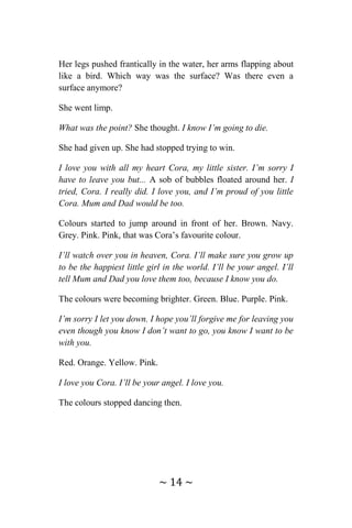 ~ 14 ~
Her legs pushed frantically in the water, her arms flapping about
like a bird. Which way was the surface? Was there even a
surface anymore?
She went limp.
What was the point? She thought. I know I’m going to die.
She had given up. She had stopped trying to win.
I love you with all my heart Cora, my little sister. I’m sorry I
have to leave you but... A sob of bubbles floated around her. I
tried, Cora. I really did. I love you, and I’m proud of you little
Cora. Mum and Dad would be too.
Colours started to jump around in front of her. Brown. Navy.
Grey. Pink. Pink, that was Cora’s favourite colour.
I’ll watch over you in heaven, Cora. I’ll make sure you grow up
to be the happiest little girl in the world. I’ll be your angel. I’ll
tell Mum and Dad you love them too, because I know you do.
The colours were becoming brighter. Green. Blue. Purple. Pink.
I’m sorry I let you down. I hope you’ll forgive me for leaving you
even though you know I don’t want to go, you know I want to be
with you.
Red. Orange. Yellow. Pink.
I love you Cora. I’ll be your angel. I love you.
The colours stopped dancing then.
 