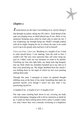 ~ 15 ~
Chapter 2
I could almost see the rope I was holding on to, slowly letting it
slip through my palms, taking my life with it. Each thread of the
rope was pinging away as death played tug of war, flicks of my
memories breaking away stitch by stitch only to enter his lair. I
was weakening, my strength dying out. Death’s strength yanked
with all its might, longing for me to release the rope so he could
ravel it up in his greedy arms and have it all to himself.
I love you Cora. I love you. Breathing in a lungful of air, I tried
to calm myself down. I was shaking, from the cold or fear, I
couldn’t tell. My eyes were squeezed shut; salt water stung my
eyes as I didn’t want my last moments on earth to be painful.
Clutching my fists into tight balls, my sharp nails dug hungrily
into my flesh whilst my shoulders hunched up to my chin as if
they were protecting me. My thighs throbbed from the clench I
was holding them in, the angle of which my feet were pointing
making them ache.
Through this pain, I managed to notice an agitated thought
nibbling away at the back of my mind. Something that made me
question myself, even though I wasn’t too sure what I was
questioning myself on.
A lungful of air. A lungful of air? A lungful of air!
The rope came crashing back down to me, covering my body
with its belongings, bringing with it all my memories as death let
go. I could see them rushing down from a place I couldn’t make
out, only I knew they were contently swimming in a brightness
 