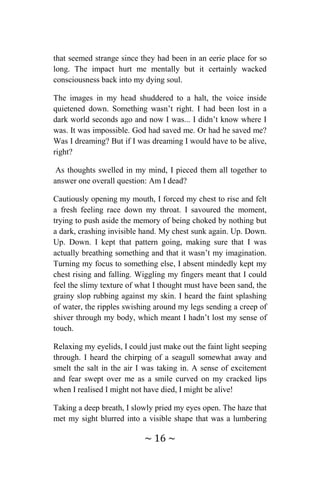 ~ 16 ~
that seemed strange since they had been in an eerie place for so
long. The impact hurt me mentally but it certainly wacked
consciousness back into my dying soul.
The images in my head shuddered to a halt, the voice inside
quietened down. Something wasn’t right. I had been lost in a
dark world seconds ago and now I was... I didn’t know where I
was. It was impossible. God had saved me. Or had he saved me?
Was I dreaming? But if I was dreaming I would have to be alive,
right?
As thoughts swelled in my mind, I pieced them all together to
answer one overall question: Am I dead?
Cautiously opening my mouth, I forced my chest to rise and felt
a fresh feeling race down my throat. I savoured the moment,
trying to push aside the memory of being choked by nothing but
a dark, crashing invisible hand. My chest sunk again. Up. Down.
Up. Down. I kept that pattern going, making sure that I was
actually breathing something and that it wasn’t my imagination.
Turning my focus to something else, I absent mindedly kept my
chest rising and falling. Wiggling my fingers meant that I could
feel the slimy texture of what I thought must have been sand, the
grainy slop rubbing against my skin. I heard the faint splashing
of water, the ripples swishing around my legs sending a creep of
shiver through my body, which meant I hadn’t lost my sense of
touch.
Relaxing my eyelids, I could just make out the faint light seeping
through. I heard the chirping of a seagull somewhat away and
smelt the salt in the air I was taking in. A sense of excitement
and fear swept over me as a smile curved on my cracked lips
when I realised I might not have died, I might be alive!
Taking a deep breath, I slowly pried my eyes open. The haze that
met my sight blurred into a visible shape that was a lumbering
 