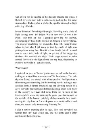 ~ 17 ~
wall above me, its sparkle in the daylight making me wince. I
flicked my eyes from side to side, seeing nothing but the same
surrounding. Fading after a while, the sparkle dimmed to light
reflecting off rocks.
It was then that I forced myself upright. Hovering was a circle of
light shining, small but bright. Was it near me? Or was it far
away? The thin air that I grasped gave me my answer,
encouraging my tired limbs to push up, holding a wobbly stance.
The noise of squelching feet sounded as I moved.. I didn’t know
where to, but what I did know as that the circle of light was
getting closer to my face. Time ticked on slowly, but all I wanted
was to reach this circle of light, to get out of the sniggering
shadows that watched me slyly. Their laugh seemed to echo
around the cave as the light shone into my face, threatening to
swallow me whole if I got any closer,
Where was I?
I squinted. A sheet of brown grains were spread out before me,
melting to a royal blue somewhere off in the distance. The pale
sky that floated was dotted with white splashes, the light from a
shimmering sun reflecting off the bobbing waves. Taking a few
cautious steps, I turned around to see the yawning mouth of a
cave, the walls that surrounded it looking smug about their place
in the scenery. My eyes slid away from this to look at the
towering cliffs above me, noticing the green trees that swayed to
the whistle of the breeze, painfully sliding towards their death,
nearing the big drop. A few rock pools were scattered here and
there, the nearest only metres away from my feet.
I didn’t notice anything else in sight. The sand stretched out
further than my eyes could see, and the cliffs didn’t offer
anything in their own way.
 