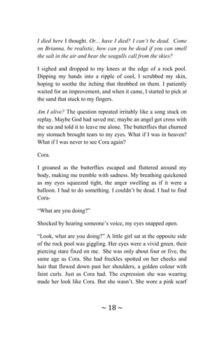 ~ 18 ~
I died here I thought. Or... have I died? I can’t be dead. Come
on Brianna, be realistic, how can you be dead if you can smell
the salt in the air and hear the seagulls call from the skies?
I sighed and dropped to my knees at the edge of a rock pool.
Dipping my hands into a ripple of cool, I scrubbed my skin,
hoping to soothe the itching that throbbed on them. I patiently
waited for an improvement, and when it came, I started to pick at
the sand that stuck to my fingers.
Am I alive? The question repeated irritably like a song stuck on
replay. Maybe God had saved me; maybe an angel got cross with
the sea and told it to leave me alone. The butterflies that churned
my stomach brought tears to my eyes. What if I was in heaven?
What if I was never to see Cora again?
Cora.
I groaned as the butterflies escaped and fluttered around my
body, making me tremble with sadness. My breathing quickened
as my eyes squeezed tight, the anger swelling as if it were a
balloon. I had to do something. I couldn’t be dead. I had to find
Cora-
“What are you doing?”
Shocked by hearing someone’s voice, my eyes snapped open.
“Look, what are you doing?” A little girl sat at the opposite side
of the rock pool was giggling. Her eyes were a vivid green, their
piercing stare fixed on me. She was only about four or five, the
same age as Cora. She had freckles spotted on her cheeks and
hair that flowed down past her shoulders, a golden colour with
faint curls. Just as Cora had. The expression she was wearing
made her look like Cora. But she wasn’t. She wore a pink scarf
 