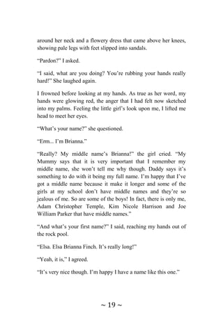 ~ 19 ~
around her neck and a flowery dress that came above her knees,
showing pale legs with feet slipped into sandals.
“Pardon?” I asked.
“I said, what are you doing? You’re rubbing your hands really
hard!” She laughed again.
I frowned before looking at my hands. As true as her word, my
hands were glowing red, the anger that I had felt now sketched
into my palms. Feeling the little girl’s look upon me, I lifted me
head to meet her eyes.
“What’s your name?” she questioned.
“Erm... I’m Brianna.”
“Really? My middle name’s Brianna!” the girl cried. “My
Mummy says that it is very important that I remember my
middle name, she won’t tell me why though. Daddy says it’s
something to do with it being my full name. I’m happy that I’ve
got a middle name because it make it longer and some of the
girls at my school don’t have middle names and they’re so
jealous of me. So are some of the boys! In fact, there is only me,
Adam Christopher Temple, Kim Nicole Harrison and Joe
William Parker that have middle names.”
“And what’s your first name?” I said, reaching my hands out of
the rock pool.
“Elsa. Elsa Brianna Finch. It’s really long!”
“Yeah, it is,” I agreed.
“It’s very nice though. I’m happy I have a name like this one.”
 