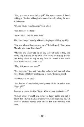 ~ 20 ~
“Yes, you are a very lucky girl.” For some reason, I found
talking to Elsa fun, although she seemed overally chatty for such
a young age.
“Do you have a middle name?” Elsa asked.
“I do actually. It’s Jade.”
“That’s nice. I like the name Jade.”
The birds chirped happily whilst the singing wind blew joyfully.
“Are you allowed here on your own?” I challenged. “Does your
Mum let you come down here?”
“Mummy and Daddy are out all day today at work so they told
me to stay at home on my own. That’s way too boring. I don’t
like being inside all day on my own so I came to the beach
because no one ever comes here.”
“They left you on your own?”
“Yes they did. They said I’m a big girl now so I can look after
myself for a little bit when they are at work.” Elsa explained.
“And how old are you?”
“I’m five but it’s my birthday really soon! I’ll be six and an even
bigger girl!”
I gasped to mimic her joy. “Wow! What are you hoping to get?”
“I don’t know. I would love to have a bunny rabbit and call it
Fluffy but I haven’t asked Mummy yet. She might say no.” A
wave of sadness washed over Elsa as her eyes brimmed with
tears.
 