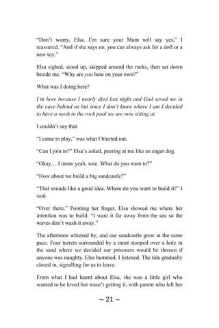 ~ 21 ~
“Don’t worry, Elsa. I’m sure your Mum will say yes,” I
reassured. “And if she says no, you can always ask for a doll or a
new toy.”
Elsa sighed, stood up, skipped around the rocks, then sat down
beside me. “Why are you here on your own?”
What was I doing here?
I’m here because I nearly died last night and God saved me in
the cave behind us but since I don’t know where I am I decided
to have a wash in the rock pool we are now sitting at.
I couldn’t say that.
“I came to play,” was what I blurted out.
“Can I join in?” Elsa’s asked, peering at me like an eager dog.
“Okay… I mean yeah, sure. What do you want to?”
“How about we build a big sandcastle?”
“That sounds like a good idea. Where do you want to build it?” I
said.
“Over there.” Pointing her finger, Elsa showed me where her
intention was to build. “I want it far away from the sea so the
waves don’t wash it away.”
The afternoon whizzed by, and our sandcastle grew at the same
pace. Four turrets surrounded by a moat stooped over a hole in
the sand where we decided our prisoners would be thrown if
anyone was naughty. Elsa hummed, I listened. The tide gradually
closed in, signalling for us to leave.
From what I had learnt about Elsa, she was a little girl who
wanted to be loved but wasn’t getting it, with parent who left her
 