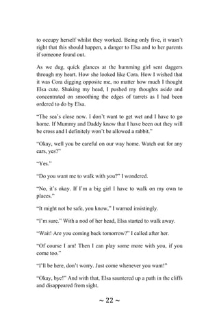 ~ 22 ~
to occupy herself whilst they worked. Being only five, it wasn’t
right that this should happen, a danger to Elsa and to her parents
if someone found out.
As we dug, quick glances at the humming girl sent daggers
through my heart. How she looked like Cora. How I wished that
it was Cora digging opposite me, no matter how much I thought
Elsa cute. Shaking my head, I pushed my thoughts aside and
concentrated on smoothing the edges of turrets as I had been
ordered to do by Elsa.
“The sea’s close now. I don’t want to get wet and I have to go
home. If Mummy and Daddy know that I have been out they will
be cross and I definitely won’t be allowed a rabbit.”
“Okay, well you be careful on our way home. Watch out for any
cars, yes?”
“Yes.”
“Do you want me to walk with you?” I wondered.
“No, it’s okay. If I’m a big girl I have to walk on my own to
places.”
“It might not be safe, you know,” I warned insistingly.
“I’m sure.” With a nod of her head, Elsa started to walk away.
“Wait! Are you coming back tomorrow?” I called after her.
“Of course I am! Then I can play some more with you, if you
come too.”
“I’ll be here, don’t worry. Just come whenever you want!”
“Okay, bye!” And with that, Elsa sauntered up a path in the cliffs
and disappeared from sight.
 