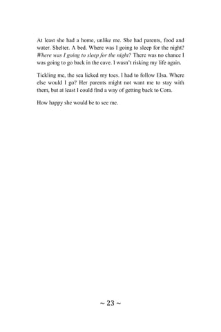 ~ 23 ~
At least she had a home, unlike me. She had parents, food and
water. Shelter. A bed. Where was I going to sleep for the night?
Where was I going to sleep for the night? There was no chance I
was going to go back in the cave. I wasn’t risking my life again.
Tickling me, the sea licked my toes. I had to follow Elsa. Where
else would I go? Her parents might not want me to stay with
them, but at least I could find a way of getting back to Cora.
How happy she would be to see me.
 