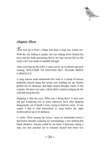 ~ 24 ~
Chapter Three
The trek up to Elsa’s village had been a long one, lonely too.
With the sky fading to purple, the sun sliding down behind the
trees and the birds quietening down, my legs moved fast on the
rocky soil I was made to stumble through.
After crawling up the cliffs, I came across an overhead sign post
reading: WELCOME TO STEFANO REY. PLEASE DRIVE
CAREFULLY.
A long narrow road underneath this lead to a clump of houses
randomly placed along the tarmac now holding me up. Smoke
puffed out of chimneys and light seeped through cracks in the
curtains. No door was open, which didn’t surprise judging by the
cold that hung heavily.
Stopping, I shut my eyes. What was I doing here? A nine year
old girl wandering lost in some unknown town after hopping
dangerously out of death’s arms, trying to find her sister. It was
stupid. I had to find somewhere to sleep before the night
swallowed me up in its darkness.
A rustle. There among the leaves, came an unintended noise I
had heard. Quickly scanning my surroundings, I saw nothing but
black shadows. Anyone could be out there. Cautiously taking a
step, my arm reached out to reassure myself that there was
 