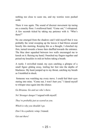 ~ 25 ~
nothing too close to scare me, and my worries were pushed
aside.
There it was again. The sound of discreet movement tip toeing
on a crunchy floor. I swallowed hard. “Come out,” I whispered.
A few seconds ticked by taking my patience with it. “Who’s
there?”
No one emerged from the shadows and I told myself that it was
probably the wind sweeping up the leaves it had blown around
bossily this morning. Keeping this as a thought, I clenched my
fists, turned towards a house then shuffled towards the entrance.
The blue door squashed between two walls encouraged me to
knock on it. Raising my hand, I bunched my fingers together and
poised my knuckles in mid air before taking a breath.
A rustle. I swivelled round, my eyes catching a glimpse of a
small figure gliding away, trailing her feet into the depths of
blackness. My heart jumped up to my throat, catching my breath
as I trembled in shock.
Someone was watching my every move. I could feel their eyes
staring into mine. “Come out, I won’t hurt you.” I dared myself
to whisper once again into the silence.
Go Brianna. Go and see who’s there.
No! Stranger danger! I argued with myself.
They’re probably just as scared as you.
Which is why you shouldn’t go.
Don’t be a pathetic wimp. I teased.
Get out there!
 