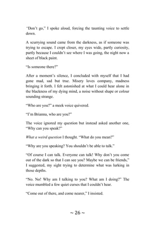 ~ 26 ~
“Don’t go,” I spoke aloud, forcing the taunting voice to settle
down.
A scurrying sound came from the darkness, as if someone was
trying to escape. I crept closer, my eyes wide, partly curiosity,
partly because I couldn’t see where I was going, the night now a
sheet of black paint.
“Is someone there?”
After a moment’s silence, I concluded with myself that I had
gone mad, sad but true. Misery loves company, madness
bringing it forth. I felt astonished at what I could hear alone in
the blackness of my dying mind, a noise without shape or colour
sounding strange.
“Who are you?” a meek voice quivered.
“I’m Brianna, who are you?”
The voice ignored my question but instead asked another one,
“Why can you speak?”
What a weird question I thought. “What do you mean?”
“Why are you speaking? You shouldn’t be able to talk.”
“Of course I can talk. Everyone can talk! Why don’t you come
out of the dark so that I can see you? Maybe we can be friends,”
I suggested, my sight trying to determine what was lurking in
those depths.
“No. No! Why am I talking to you? What am I doing?” The
voice mumbled a few quiet curses that I couldn’t hear.
“Come out of there, and come nearer,” I insisted.
 