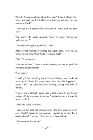 ~ 27 ~
“Shush! No one can know about this, okay? I won’t tell anyone I
saw... you and you don’t tell anyone that you saw me. Not that
anyone will ask.”
“How can I tell anyone that I saw you if I can’t even see your
face?”
“Be quiet!” the voice snapped. “And go away. You’re not
welcome here.”
“I’m only looking for my sister,” I said.
After a brief moment of silence the voice spoke. “Go,” it said
with a raising tone. “Go! And never come back!”
“But...” I stammered.
“Get out of here,” came a snarl, warning me not to push the
conversation any further.
“Um okay...”
“I said go! Get out of my town! Forever! Never come back and
leave us all alone! It’s your entire fault that this happened, I
know it is!” the voice was now wailing, crying with sobs of
despair.
“I never did anything! I came here to find a place to stay before
setting off for my sister tomorrow,” defending myself was the
least I could do.
“GO!” the voice screamed.
I span on my heel and sprinted away, the cries echoing in my
ears. I hadn’t meant to hurt anyone. I wanted to be nice, but it
obviously hadn’t worked. Voices echoed from behind.
“What was all that about?”
 
