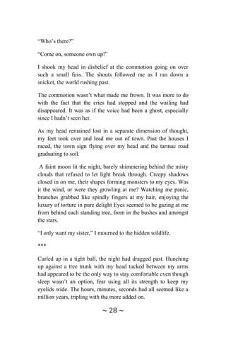 ~ 28 ~
“Who’s there?”
“Come on, someone own up!”
I shook my head in disbelief at the commotion going on over
such a small fuss. The shouts followed me as I ran down a
snicket, the world rushing past.
The commotion wasn’t what made me frown. It was more to do
with the fact that the cries had stopped and the wailing had
disappeared. It was as if the voice had been a ghost, especially
since I hadn’t seen her.
As my head remained lost in a separate dimension of thought,
my feet took over and lead me out of town. Past the houses I
raced, the town sign flying over my head and the tarmac road
graduating to soil.
A faint moon lit the night, barely shimmering behind the misty
clouds that refused to let light break through. Creepy shadows
closed in on me, their shapes forming monsters to my eyes. Was
it the wind, or were they growling at me? Watching me panic,
branches grabbed like spindly fingers at my hair, enjoying the
luxury of torture in pure delight Eyes seemed to be gazing at me
from behind each standing tree, from in the bushes and amongst
the stars.
“I only want my sister,” I mourned to the hidden wildlife.
***
Curled up in a tight ball, the night had dragged past. Hunching
up against a tree trunk with my head tucked between my arms
had appeared to be the only way to stay comfortable even though
sleep wasn’t an option, fear using all its strength to keep my
eyelids wide. The hours, minutes, seconds had all seemed like a
million years, tripling with the more added on.
 