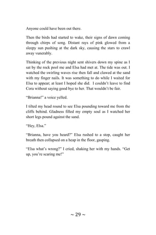 ~ 29 ~
Anyone could have been out there.
Then the birds had started to wake, their signs of dawn coming
through chirps of song. Distant rays of pink glowed from a
sleepy sun pushing at the dark sky, causing the stars to crawl
away vunerably.
Thinking of the previous night sent shivers down my spine as I
sat by the rock pool me and Elsa had met at. The tide was out. I
watched the swirling waves rise then fall and clawed at the sand
with my finger nails. It was something to do while I waited for
Elsa to appear; at least I hoped she did. I couldn’t leave to find
Cora without saying good bye to her. That wouldn’t be fair.
“Brianna!” a voice yelled.
I tilted my head round to see Elsa pounding toward me from the
cliffs behind. Gladness filled my empty soul as I watched her
short legs pound against the sand.
“Hey, Elsa.”
“Brianna, have you heard?” Elsa rushed to a stop, caught her
breath then collapsed on a heap in the floor, gasping.
“Elsa what’s wrong?” I cried, shaking her with my hands. “Get
up, you’re scaring me!”
 
