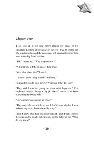 ~ 30 ~
Chapter Four
I sat Elsa up in the sand before placing my hands on her
shoulders. Looking at her square in the eye I tried to soothe her.
She was trembling and the occasional sob escaped from her lips,
tears streaming down her face.
“Shh,” I reassured. “Why are you upset?”
“A l-little boy at-t the village...” Elsa cried.
“Yes, what about him?” I asked.
“I d-don’t know t-they wouldn’t t-tell me.”
I waited for Elsa to calm down. “What won’t they tell you?”
“They said I was too young to know what happened,” Elsa
explained quietly “Being a big girl doesn’t mean I can know
everything my Daddy said.”
“Do you know anything at all or not?”
“They only told me a little bit and I don’t know whether I want
to know any more. It sounds really scary.”
I didn’t know what Elsa was on about and I didn’t want to press
the situation too much, but curiosity got the better of me. “What
do you know?”
 
