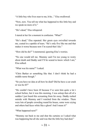 ~ 31 ~
“A little boy who lives near to me, h-he...” Elsa swallowed.
“Now, now. You tell me what has happened to this little boy and
we speak no more of it.”
“He’s dead,” Elsa whispered.
I stared at her for a moment in confusion. “What?”
“He’s dead,” Elsa repeated. Her green eyes swivelled towards
me, coated in a sparkle of tears. “He’s only five like me and that
makes it worse because now I’m scared that I die.”
“How did he die?” I stammered, ignoring Elsa’s worries.
“No one would tell me. Mummy said I’m too young to worry
about death and Daddy said I’ll be scared to know which I am,”
Elsa sulked.
“What was his name?” I asked.
“Chris Barker or something like that. I don’t think he had a
middle name though.”
“So you have no idea at all how he died? Did he have a car crash
or was he ill?”
“He couldn’t have been ill because I’ve seen him quite a lot t
school before, but it was this morning. I was asleep then all of a
sudden I just heard this screaming from far away. Daddy rushed
outside with Mummy and I watched from the window. There
were lots of people crowding round his house, some were crying
and others had faces white like a ghost! And I mean it!”
“What happened next?”
“Mummy ran back to me and shut the curtains so I asked what
was happening but all she said was that the little boy had died.”
 
