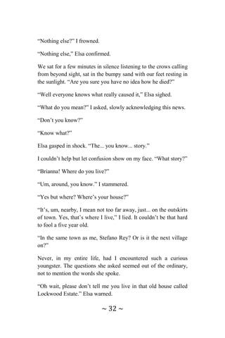 ~ 32 ~
“Nothing else?” I frowned.
“Nothing else,” Elsa confirmed.
We sat for a few minutes in silence listening to the crows calling
from beyond sight, sat in the bumpy sand with our feet resting in
the sunlight. “Are you sure you have no idea how he died?”
“Well everyone knows what really caused it,” Elsa sighed.
“What do you mean?” I asked, slowly acknowledging this news.
“Don’t you know?”
“Know what?”
Elsa gasped in shock. “The... you know... story.”
I couldn’t help but let confusion show on my face. “What story?”
“Brianna! Where do you live?”
“Um, around, you know.” I stammered.
“Yes but where? Where’s your house?”
“It’s, um, nearby, I mean not too far away, just... on the outskirts
of town. Yes, that’s where I live,” I lied. It couldn’t be that hard
to fool a five year old.
“In the same town as me, Stefano Rey? Or is it the next village
on?”
Never, in my entire life, had I encountered such a curious
youngster. The questions she asked seemed out of the ordinary,
not to mention the words she spoke.
“Oh wait, please don’t tell me you live in that old house called
Lockwood Estate.” Elsa warned.
 