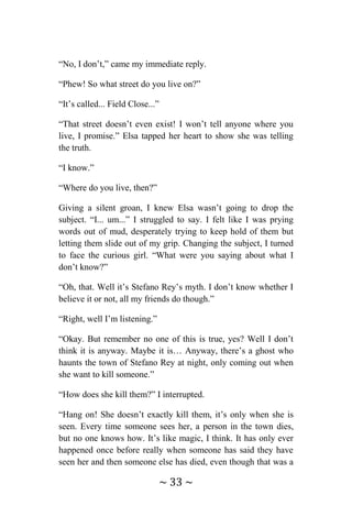 ~ 33 ~
“No, I don’t,” came my immediate reply.
“Phew! So what street do you live on?”
“It’s called... Field Close...”
“That street doesn’t even exist! I won’t tell anyone where you
live, I promise.” Elsa tapped her heart to show she was telling
the truth.
“I know.”
“Where do you live, then?”
Giving a silent groan, I knew Elsa wasn’t going to drop the
subject. “I... um...” I struggled to say. I felt like I was prying
words out of mud, desperately trying to keep hold of them but
letting them slide out of my grip. Changing the subject, I turned
to face the curious girl. “What were you saying about what I
don’t know?”
“Oh, that. Well it’s Stefano Rey’s myth. I don’t know whether I
believe it or not, all my friends do though.”
“Right, well I’m listening.”
“Okay. But remember no one of this is true, yes? Well I don’t
think it is anyway. Maybe it is… Anyway, there’s a ghost who
haunts the town of Stefano Rey at night, only coming out when
she want to kill someone.”
“How does she kill them?” I interrupted.
“Hang on! She doesn’t exactly kill them, it’s only when she is
seen. Every time someone sees her, a person in the town dies,
but no one knows how. It’s like magic, I think. It has only ever
happened once before really when someone has said they have
seen her and then someone else has died, even though that was a
 