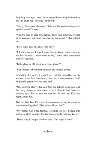 ~ 34 ~
long long time ago. I don’t think anyone knows why Stefano Rey
has this myth but I’m really scared of it.”
“Surely, have more than only Chris and the person a long time
ago have died?” I asked.
“Yes, but they all died for a reason. They were either ill, or were
in an accident, but these two died for no reason.” Elsa pointed
out.
“I see. What does this ghost look like?”
“I don’t know and I hope I never have to know. I never want to
see her because I never want to die,” came with determined
shake of the head.
“Is the ghost an old ghost, or a young ghost?”
“She’s meant to be around ten years old so quite young.”
Absorbing this news, I gulped as I let the butterflies in my
stomach roam free. “And every time she is seen someone dies?
Or just the person who has seen her?”
“No, someone else.” Elsa said. She had calmed down now and
her body language was more relaxed than it had been ten
minutes ago. “But no one has seen her for sure and I’m very
happy about that.”
Had this little boy, Chris died from someone seeing the ghost, or
was it something else? “Elsa, who told you this?”
“My friend, Kim’s big brother. He never lies so I believe him
and so do all of my other friends. Somehow they already knew.”
“Hmm, why do people live here then if this myth is true?”
 