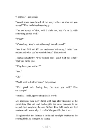 ~ 36 ~
“I am too,” I confessed.
“You’d never even heard of the story before so why are you
scared?” Elsa exclaimed accusingly.
“I’m not scared of that, well I kinda am, but it’s to do with
something else as well.”
“What?”
“It’s nothing. You’re not old enough to understand.”
“Yes I am! Tell me! If I can understand this story, I think I can
understand what you’re worried about,” Elsa pressed.
I sighed reluctantly. “I’m worried that I can’t find my sister.”
That was partly true.
“Why, have you lost her?”
“Yes.”
“Oh.”
“And I need to find her soon,” I explained.
“Well good luck finding her, I’m sure you will,” Elsa
encouraged.
“Thanks,” I said, appreciating Elsa’s words.
My emotions were now flared with fear after listening to the
ghost story Elsa had told. Such myths had never occurred to me
as real, but somehow the one Stefano Rey held made me feel
anxious and I knew why. It couldn’t be possible, but it was.
Elsa glanced at me. I forced a smile and her sight returned to the
soaring birds, so innocent, so young.
 