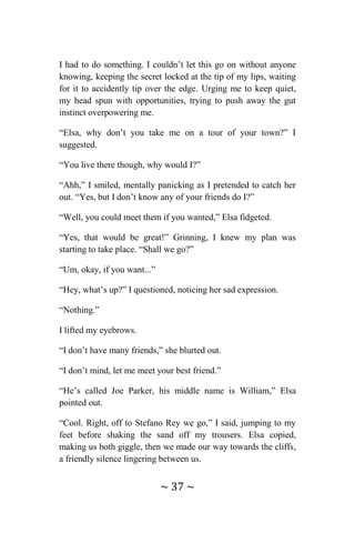 ~ 37 ~
I had to do something. I couldn’t let this go on without anyone
knowing, keeping the secret locked at the tip of my lips, waiting
for it to accidently tip over the edge. Urging me to keep quiet,
my head spun with opportunities, trying to push away the gut
instinct overpowering me.
“Elsa, why don’t you take me on a tour of your town?” I
suggested.
“You live there though, why would I?”
“Ahh,” I smiled, mentally panicking as I pretended to catch her
out. “Yes, but I don’t know any of your friends do I?”
“Well, you could meet them if you wanted,” Elsa fidgeted.
“Yes, that would be great!” Grinning, I knew my plan was
starting to take place. “Shall we go?”
“Um, okay, if you want...”
“Hey, what’s up?” I questioned, noticing her sad expression.
“Nothing.”
I lifted my eyebrows.
“I don’t have many friends,” she blurted out.
“I don’t mind, let me meet your best friend.”
“He’s called Joe Parker, his middle name is William,” Elsa
pointed out.
“Cool. Right, off to Stefano Rey we go,” I said, jumping to my
feet before shaking the sand off my trousers. Elsa copied,
making us both giggle, then we made our way towards the cliffs,
a friendly silence lingering between us.
 
