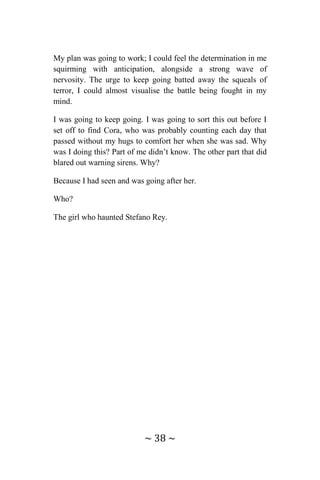 ~ 38 ~
My plan was going to work; I could feel the determination in me
squirming with anticipation, alongside a strong wave of
nervosity. The urge to keep going batted away the squeals of
terror, I could almost visualise the battle being fought in my
mind.
I was going to keep going. I was going to sort this out before I
set off to find Cora, who was probably counting each day that
passed without my hugs to comfort her when she was sad. Why
was I doing this? Part of me didn’t know. The other part that did
blared out warning sirens. Why?
Because I had seen and was going after her.
Who?
The girl who haunted Stefano Rey.
 