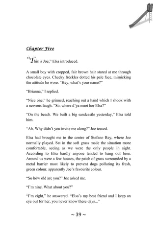 ~ 39 ~
Chapter Five
“This is Joe,” Elsa introduced.
A small boy with cropped, fair brown hair stared at me through
chocolate eyes. Cheeky freckles dotted his pale face, mimicking
the attitude he wore. “Hey, what’s your name?”
“Brianna,” I replied.
“Nice one,” he grinned, reaching out a hand which I shook with
a nervous laugh. “So, where d’ya meet her Elsa?”
“On the beach. We built a big sandcastle yesterday,” Elsa told
him.
“Ah. Why didn’t you invite me along?” Joe teased.
Elsa had brought me to the centre of Stefano Rey, where Joe
normally played. Sat in the soft grass made the situation more
comfortable, seeing as we were the only people in sight.
According to Elsa hardly anyone tended to hang out here.
Around us were a few houses, the patch of grass surrounded by a
metal barrier most likely to prevent dogs polluting its fresh,
green colour, apparently Joe’s favourite colour.
“So how old are you?” Joe asked me.
“I’m nine. What about you?”
“I’m eight,” he answered. “Elsa’s my best friend and I keep an
eye out for her, you never know these days...”
 