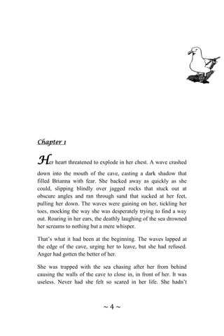 ~ 4 ~
Chapter 1
Her heart threatened to explode in her chest. A wave crashed
down into the mouth of the cave, casting a dark shadow that
filled Brianna with fear. She backed away as quickly as she
could, slipping blindly over jagged rocks that stuck out at
obscure angles and ran through sand that sucked at her feet,
pulling her down. The waves were gaining on her, tickling her
toes, mocking the way she was desperately trying to find a way
out. Roaring in her ears, the deathly laughing of the sea drowned
her screams to nothing but a mere whisper.
That’s what it had been at the beginning. The waves lapped at
the edge of the cave, urging her to leave, but she had refused.
Anger had gotten the better of her.
She was trapped with the sea chasing after her from behind
causing the walls of the cave to close in, in front of her. It was
useless. Never had she felt so scared in her life. She hadn’t
 