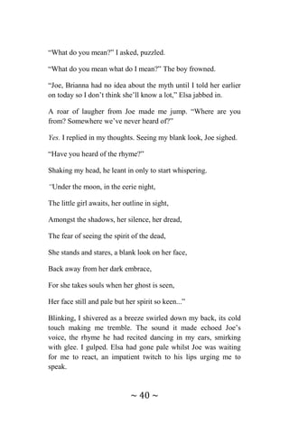 ~ 40 ~
“What do you mean?” I asked, puzzled.
“What do you mean what do I mean?” The boy frowned.
“Joe, Brianna had no idea about the myth until I told her earlier
on today so I don’t think she’ll know a lot,” Elsa jabbed in.
A roar of laugher from Joe made me jump. “Where are you
from? Somewhere we’ve never heard of?”
Yes. I replied in my thoughts. Seeing my blank look, Joe sighed.
“Have you heard of the rhyme?”
Shaking my head, he leant in only to start whispering.
“Under the moon, in the eerie night,
The little girl awaits, her outline in sight,
Amongst the shadows, her silence, her dread,
The fear of seeing the spirit of the dead,
She stands and stares, a blank look on her face,
Back away from her dark embrace,
For she takes souls when her ghost is seen,
Her face still and pale but her spirit so keen...”
Blinking, I shivered as a breeze swirled down my back, its cold
touch making me tremble. The sound it made echoed Joe’s
voice, the rhyme he had recited dancing in my ears, smirking
with glee. I gulped. Elsa had gone pale whilst Joe was waiting
for me to react, an impatient twitch to his lips urging me to
speak.
 