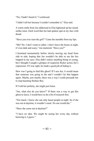 ~ 41 ~
“No, I hadn’t heard it,” I confessed.
“I didn’t tell her because I couldn’t remember it,” Elsa said.
A warm smile from Joe addressed to Elsa lightened up her mood,
unlike mine. Each word that Joe had spoken spat at my face with
dread.
“Have you ever seen the girl?” Came the mumble from my lips.
“Me? No. I don’t want to either. I don’t leave the house at night,
it’s too dark and scary,” Joe muttered. “Have you?”
I hesitated momentarily before slowly moving my head from
side to side, hoping that Joe wouldn’t be able to see the lies
trapped in my eyes. Elsa didn’t notice anything being so young,
but I thought I caught a glimpse of suspicion flicker across Joe’s
expression. If I was right, he made a good job of hiding it.
How was I going to find this ghost? If I saw her, it would mean
that someone was going to die and I couldn’t let that happen
again. Maybe, just maybe, there was a way I could persuade her
to stop haunting Stefano Rey.
If I told her politely, she might just listen.
“Joe, what else do you know?” If there was a way to get this
ghost to leave, I would have to do a bit of research first.
“Not much. I know she can only haunt people at night. So if she
was out at daytime, it wouldn’t count. No one would die.”
“Does she come out at daytime?”
“I have no idea. We might be seeing her every day without
knowing it, I guess.”
 