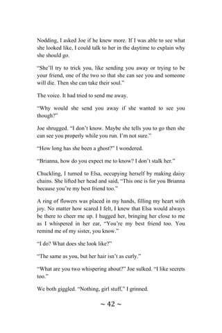 ~ 42 ~
Nodding, I asked Joe if he knew more. If I was able to see what
she looked like, I could talk to her in the daytime to explain why
she should go.
“She’ll try to trick you, like sending you away or trying to be
your friend, one of the two so that she can see you and someone
will die. Then she can take their soul.”
The voice. It had tried to send me away.
“Why would she send you away if she wanted to see you
though?”
Joe shrugged. “I don’t know. Maybe she tells you to go then she
can see you properly while you run. I’m not sure.”
“How long has she been a ghost?” I wondered.
“Brianna, how do you expect me to know? I don’t stalk her.”
Chuckling, I turned to Elsa, occupying herself by making daisy
chains. She lifted her head and said, “This one is for you Brianna
because you’re my best friend too.”
A ring of flowers was placed in my hands, filling my heart with
joy. No matter how scared I felt, I knew that Elsa would always
be there to cheer me up. I hugged her, bringing her close to me
as I whispered in her ear, “You’re my best friend too. You
remind me of my sister, you know.”
“I do? What does she look like?”
“The same as you, but her hair isn’t as curly.”
“What are you two whispering about?” Joe sulked. “I like secrets
too.”
We both giggled. “Nothing, girl stuff,” I grinned.
 