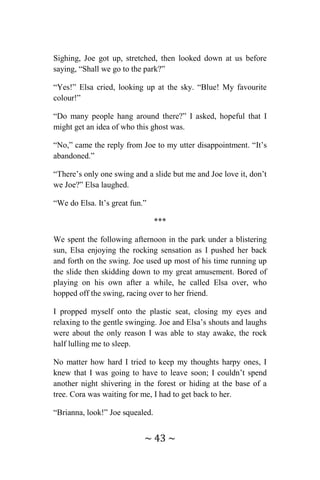 ~ 43 ~
Sighing, Joe got up, stretched, then looked down at us before
saying, “Shall we go to the park?”
“Yes!” Elsa cried, looking up at the sky. “Blue! My favourite
colour!”
“Do many people hang around there?” I asked, hopeful that I
might get an idea of who this ghost was.
“No,” came the reply from Joe to my utter disappointment. “It’s
abandoned.”
“There’s only one swing and a slide but me and Joe love it, don’t
we Joe?” Elsa laughed.
“We do Elsa. It’s great fun.”
***
We spent the following afternoon in the park under a blistering
sun, Elsa enjoying the rocking sensation as I pushed her back
and forth on the swing. Joe used up most of his time running up
the slide then skidding down to my great amusement. Bored of
playing on his own after a while, he called Elsa over, who
hopped off the swing, racing over to her friend.
I propped myself onto the plastic seat, closing my eyes and
relaxing to the gentle swinging. Joe and Elsa’s shouts and laughs
were about the only reason I was able to stay awake, the rock
half lulling me to sleep.
No matter how hard I tried to keep my thoughts harpy ones, I
knew that I was going to have to leave soon; I couldn’t spend
another night shivering in the forest or hiding at the base of a
tree. Cora was waiting for me, I had to get back to her.
“Brianna, look!” Joe squealed.
 