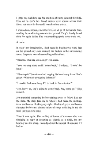 ~ 44 ~
I lifted my eyelids to see Joe and Elsa about to descend the slide,
Elsa sat on Joe’s lap. Broad smiles were spread across their
faces, not a care in the world to make them worry.
I shouted an encouragement before Joe let go of the handle bars,
sending them whizzing down to the ground. They’d barely found
their feet again before Elsa was streaking up the steps to the top.
A rustle.
It wasn’t my imagination, I had heard it. Placing two wary feet
on the ground, my eyes scanned the bushes in the surrounding
areas, desperate to catch something within them.
“Brianna, what are you doing?” Joe asked.
“You two stay there until I come back,” I ordered. “I won’t be
long.”
“Elsa stop it!” Joe demanded, tugging his hand away from Elsa’s
grasp. “Where are you going Brianna?”
“I need to find something, I’ll be back in five minutes.”
“Joe, hurry up, she’s going to come back. Joe, come on!” Elsa
insisted.
Joe mumbled something before turning away to follow Elsa up
the slide. My steps lead me to where I had heard the rustling,
trees and bushes blocking my sight. Shades of green and brown
clustered before me, distant chirps of songs whistling in the air
from the birds who sang.
There it was again. The rustling of leaves of someone who was
tiptoeing in hope of escaping as silently as a ninja, but my
hearing was too sharp. I could pick up the squeak of a mouse if I
had to.
 