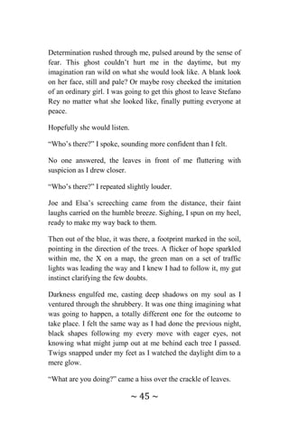 ~ 45 ~
Determination rushed through me, pulsed around by the sense of
fear. This ghost couldn’t hurt me in the daytime, but my
imagination ran wild on what she would look like. A blank look
on her face, still and pale? Or maybe rosy cheeked the imitation
of an ordinary girl. I was going to get this ghost to leave Stefano
Rey no matter what she looked like, finally putting everyone at
peace.
Hopefully she would listen.
“Who’s there?” I spoke, sounding more confident than I felt.
No one answered, the leaves in front of me fluttering with
suspicion as I drew closer.
“Who’s there?” I repeated slightly louder.
Joe and Elsa’s screeching came from the distance, their faint
laughs carried on the humble breeze. Sighing, I spun on my heel,
ready to make my way back to them.
Then out of the blue, it was there, a footprint marked in the soil,
pointing in the direction of the trees. A flicker of hope sparkled
within me, the X on a map, the green man on a set of traffic
lights was leading the way and I knew I had to follow it, my gut
instinct clarifying the few doubts.
Darkness engulfed me, casting deep shadows on my soul as I
ventured through the shrubbery. It was one thing imagining what
was going to happen, a totally different one for the outcome to
take place. I felt the same way as I had done the previous night,
black shapes following my every move with eager eyes, not
knowing what might jump out at me behind each tree I passed.
Twigs snapped under my feet as I watched the daylight dim to a
mere glow.
“What are you doing?” came a hiss over the crackle of leaves.
 