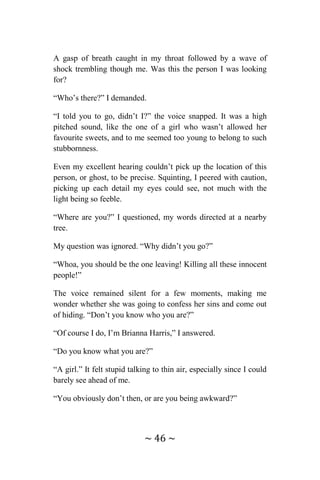 ~ 46 ~
A gasp of breath caught in my throat followed by a wave of
shock trembling though me. Was this the person I was looking
for?
“Who’s there?” I demanded.
“I told you to go, didn’t I?” the voice snapped. It was a high
pitched sound, like the one of a girl who wasn’t allowed her
favourite sweets, and to me seemed too young to belong to such
stubbornness.
Even my excellent hearing couldn’t pick up the location of this
person, or ghost, to be precise. Squinting, I peered with caution,
picking up each detail my eyes could see, not much with the
light being so feeble.
“Where are you?” I questioned, my words directed at a nearby
tree.
My question was ignored. “Why didn’t you go?”
“Whoa, you should be the one leaving! Killing all these innocent
people!”
The voice remained silent for a few moments, making me
wonder whether she was going to confess her sins and come out
of hiding. “Don’t you know who you are?”
“Of course I do, I’m Brianna Harris,” I answered.
“Do you know what you are?”
“A girl.” It felt stupid talking to thin air, especially since I could
barely see ahead of me.
“You obviously don’t then, or are you being awkward?”
 