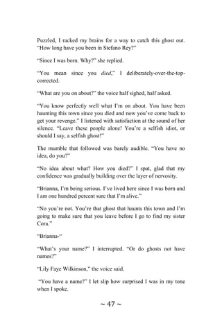 ~ 47 ~
Puzzled, I racked my brains for a way to catch this ghost out.
“How long have you been in Stefano Rey?”
“Since I was born. Why?” she replied.
“You mean since you died,” I deliberately-over-the-top-
corrected.
“What are you on about?” the voice half sighed, half asked.
“You know perfectly well what I’m on about. You have been
haunting this town since you died and now you’ve come back to
get your revenge.” I listened with satisfaction at the sound of her
silence. “Leave these people alone! You’re a selfish idiot, or
should I say, a selfish ghost!”
The mumble that followed was barely audible. “You have no
idea, do you?”
“No idea about what? How you died?” I spat, glad that my
confidence was gradually building over the layer of nervosity.
“Brianna, I’m being serious. I’ve lived here since I was born and
I am one hundred percent sure that I’m alive.”
“No you’re not. You’re that ghost that haunts this town and I’m
going to make sure that you leave before I go to find my sister
Cora.”
“Brianna-“
“What’s your name?” I interrupted. “Or do ghosts not have
names?”
“Lily Faye Wilkinson,” the voice said.
“You have a name?” I let slip how surprised I was in my tone
when I spoke.
 