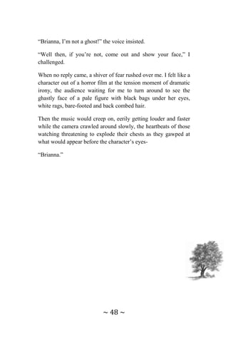 ~ 48 ~
“Brianna, I’m not a ghost!” the voice insisted.
“Well then, if you’re not, come out and show your face,” I
challenged.
When no reply came, a shiver of fear rushed over me. I felt like a
character out of a horror film at the tension moment of dramatic
irony, the audience waiting for me to turn around to see the
ghastly face of a pale figure with black bags under her eyes,
white rags, bare-footed and back combed hair.
Then the music would creep on, eerily getting louder and faster
while the camera crawled around slowly, the heartbeats of those
watching threatening to explode their chests as they gawped at
what would appear before the character’s eyes-
“Brianna.”
 