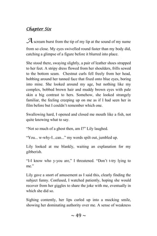 ~ 49 ~
Chapter Six
A scream burst from the tip of my lip at the sound of my name
from so close. My eyes swivelled round faster than my body did,
catching a glimpse of a figure before it blurred into place.
She stood there, swaying slightly, a pair of leather shoes strapped
to her feet. A stripy dress flowed from her shoulders, frills sewed
to the bottom seam. Chestnut curls fell freely from her head,
bobbing around her tanned face that fixed onto blue eyes, boring
into mine. She looked around my age, but nothing like my
complex, bobbed brown hair and muddy brown eyes with pale
skin a big contrast to hers. Somehow, she looked strangely
familiar, the feeling creeping up on me as if I had seen her in
film before but I couldn’t remember which one.
Swallowing hard, I opened and closed me mouth like a fish, not
quite knowing what to say.
“Not so much of a ghost then, am I?” Lily laughed.
“You... w-why-I...can...” my words spilt out, jumbled up.
Lily looked at me blankly, waiting an explanation for my
gibberish.
“I-I know who y-you are,” I threatened. “Don’t t-try lying to
me.”
Lily gave a snort of amusement as I said this, clearly finding the
subject funny. Confused, I watched patiently, hoping she would
recover from her giggles to share the joke with me, eventually in
which she did so.
Sighing contently, her lips curled up into a mocking smile,
showing her dominating authority over me. A sense of weakness
 
