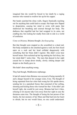 ~ 5 ~
imagined that she would be forced to her death by a raging
monster who wanted to swallow her up for his supper.
Her hands searched the slimy walls, fingers frantically reaching
out for anything that could lead to escape. Her hope now flipped
to desperation, causing her mind to swim with panic that
shallowed her breathing and coursed through her body. The
darkness that engulfed had her had wrapped in its arms, not
cradling her, but rocking her madly from side to side in a world
of confusion.
Come on Brianna, Brianna thought. Just keep going.
But that thought soon stopped as she scrambled to a dead end.
Her body crumpled as she smashed against a wall, her foot sliced
open on a rock and her head collided dangerously with
something that her brain didn’t register. She didn’t even hear
herself moan. Pain rocketed up her leg making her feel dizzy, but
her mind didn’t’ notice that. The stars that danced in her sight
caused her to slump down tiredly, slowly sinking deeper and
deeper as she finally gave in.
She hadn’t done anything wrong.
They had though, Middlestone orphanage.
It had all started when Brianna was accused of being mentally ill
and a danger hazard to her younger sister, Cora. The thought of
being separated from her sister had swung her life upside down,
sending her in a panicked frenzy that consisted of her yelling,
shouting and kicking those who warned her that if she didn’t put
herself right, she would be sent away. Brianna had lost it then,
refusing to let anyone take Cora away from her sight in case the
threatens came true. The thought of losing the last person of her
family, the last memory of her Mum and Dad had torn her heart
to shreds, but no one would listen, no one could understand.
 