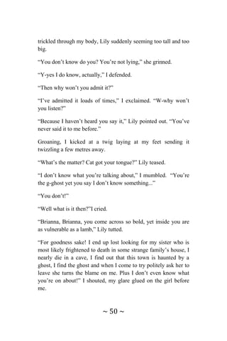~ 50 ~
trickled through my body, Lily suddenly seeming too tall and too
big.
“You don’t know do you? You’re not lying,” she grinned.
“Y-yes I do know, actually,” I defended.
“Then why won’t you admit it?”
“I’ve admitted it loads of times,” I exclaimed. “W-why won’t
you listen?”
“Because I haven’t heard you say it,” Lily pointed out. “You’ve
never said it to me before.”
Groaning, I kicked at a twig laying at my feet sending it
twizzling a few metres away.
“What’s the matter? Cat got your tongue?” Lily teased.
“I don’t know what you’re talking about,” I mumbled. “You’re
the g-ghost yet you say I don’t know something...”
“You don’t!”
“Well what is it then?”I cried.
“Brianna, Brianna, you come across so bold, yet inside you are
as vulnerable as a lamb,” Lily tutted.
“For goodness sake! I end up lost looking for my sister who is
most likely frightened to death in some strange family’s house, I
nearly die in a cave, I find out that this town is haunted by a
ghost, I find the ghost and when I come to try politely ask her to
leave she turns the blame on me. Plus I don’t even know what
you’re on about!” I shouted, my glare glued on the girl before
me.
 
