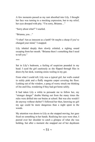 ~ 51 ~
A few moments passed as my rant absorbed into Lily. I thought
her face was turning to a mocking expression, but to my relief,
her eyes drooped with pity. “I’m sorry, Brianna…”
“Sorry about what?” I snarled.
“Brianna, you…”
“I what? Am as innocent as a lamb? Or maybe a sheep if you’ve
changed your mind,” I snapped.
Lily inhaled deeply then slowly exhaled, a sighing sound
escaping from her mouth. “Brianna there’s something that I need
to tell you.”
***
Sat in Lily’s bedroom, a feeling of suspicion pounded in my
head. I eyed the girl cautiously as she flipped through files in
draws by her desk, warning sirens wailing in my gut.
From what I could tell, Lily was a typical girl, her walls coated
in sickly pink and a fluffy magenta carpet covering the floor.
Looking out of the window, a pang of worry struck me thinking
of Joe and Elsa, wondering if they had got home safely.
It had taken Lily a while to persuade me to follow her, my
“stranger danger” doubts blaring out from the many times the
rules were drilled into our brains at school. But was else would I
do anyway without shelter? I followed her then, knowing no girl
my age could be more dangerous than a night spent in the
woods.
My attention was drawn to Lily as she stopped moving, her gaze
fixed on something in her hands. Realising her eyes were shut, I
peered over her shoulder to catch a glimpse of what she was
holding, but after a moment she snapped out of her daydream
 