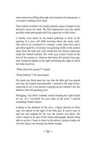 ~ 52 ~
and continued scuffling thorough what looked to be documents. I
resumed to sulking on her chair.
Time ticked on before Lily finally pushed a piece of paper in my
direction across her desk. My first impressions were the oldest
possibly made photograph until Lily urged me to look closer.
A family were stood on the beach gathering in front of the
opening of a cave, tall cliffs towering above the rocky walls.
The total of six consisted of a woman, a man, three boys and a
girl about aged five. Everyone was grinning wildly at the camera
apart from the little girl, who smiled but her forced expression
made her looked worried. Her wide eyes weren’t fixed on the
lens of the camera or whatever had taken this picture long ago,
they wandered slightly to the right mimicking the angle at which
her body faced too.
“What about this picture?” I asked.
“Keep looking,” Lily encouraged.
My mind was fixed upon the way that the little girl was placed
and why she looked uncomfortable. I peered to the right of her,
expecting to see a sea monster creeping up but instead I saw the
darkness from the gawping cave.
Shrugging, Lily didn’t respond, merely keeping her sight locked
on me. As I swivelled my eyes back to the print, I noticed
something I hadn’t before.
Lurking in the darkness of the cave, a figure dressed in white
rags was placed to the right of the little girl. It wasn’t easy to
spot her and judging by the way the picture was taken, she
wasn’t meant to be part of the family photograph. Barely being
able to see her, I leant in closer to the picture, trying to make out
who this figure was amongst the black smudge.
 