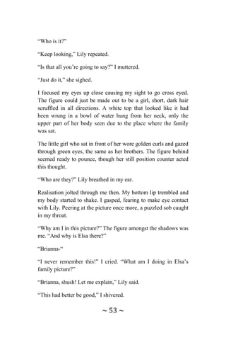 ~ 53 ~
“Who is it?”
“Keep looking,” Lily repeated.
“Is that all you’re going to say?” I muttered.
“Just do it,” she sighed.
I focused my eyes up close causing my sight to go cross eyed.
The figure could just be made out to be a girl, short, dark hair
scruffled in all directions. A white top that looked like it had
been wrung in a bowl of water hung from her neck, only the
upper part of her body seen due to the place where the family
was sat.
The little girl who sat in front of her wore golden curls and gazed
through green eyes, the same as her brothers. The figure behind
seemed ready to pounce, though her still position counter acted
this thought.
“Who are they?” Lily breathed in my ear.
Realisation jolted through me then. My bottom lip trembled and
my body started to shake. I gasped, fearing to make eye contact
with Lily. Peering at the picture once more, a puzzled sob caught
in my throat.
“Why am I in this picture?” The figure amongst the shadows was
me. “And why is Elsa there?”
“Brianna-“
“I never remember this!” I cried. “What am I doing in Elsa’s
family picture?”
“Brianna, shush! Let me explain,” Lily said.
“This had better be good,” I shivered.
 